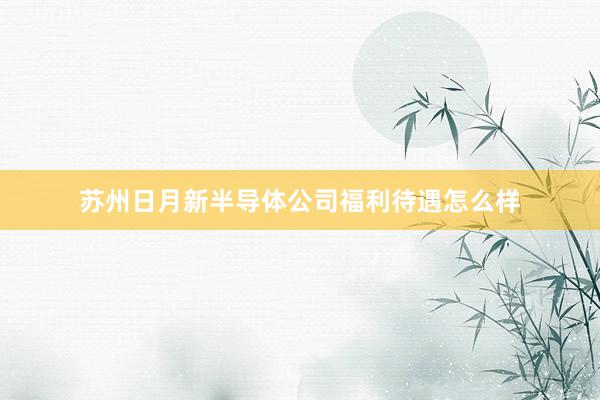 苏州日月新半导体公司福利待遇怎么样