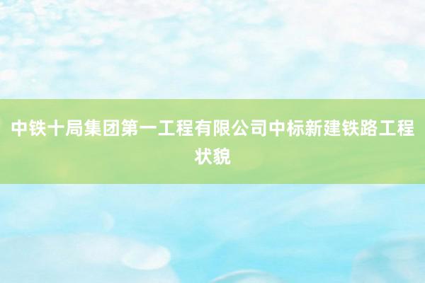 中铁十局集团第一工程有限公司中标新建铁路工程状貌