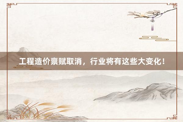 工程造价禀赋取消，行业将有这些大变化！