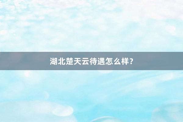 湖北楚天云待遇怎么样？