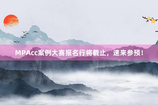 MPAcc案例大赛报名行将截止，速来参预！