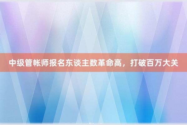 中级管帐师报名东谈主数革命高，打破百万大关