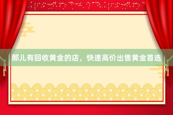 那儿有回收黄金的店，快速高价出售黄金首选