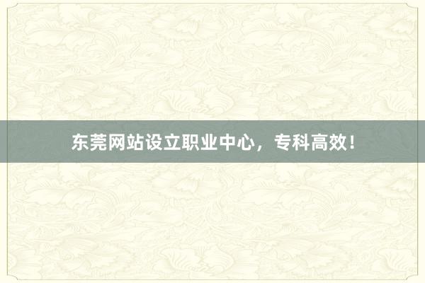 东莞网站设立职业中心，专科高效！