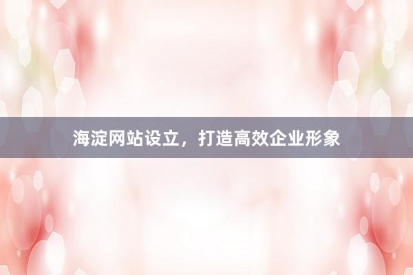 海淀网站设立，打造高效企业形象