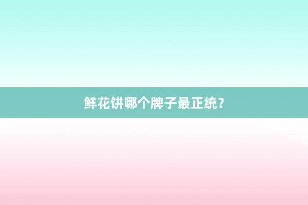 鲜花饼哪个牌子最正统？