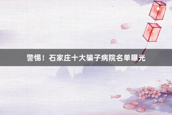 警惕！石家庄十大骗子病院名单曝光